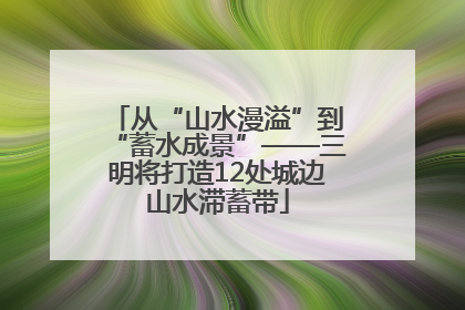 从“山水漫溢”到“蓄水成景”——三明将打造12处城边山水滞蓄带