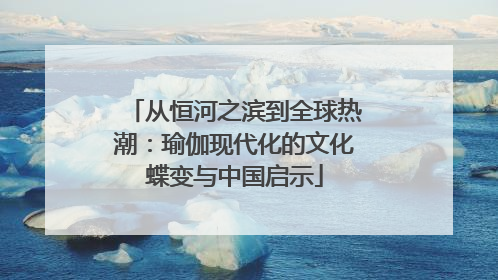 从恒河之滨到全球热潮：瑜伽现代化的文化蝶变与中国启示