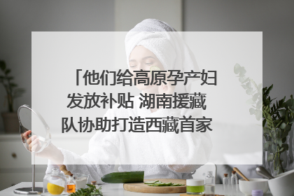 他们给高原孕产妇发放补贴 湖南援藏队协助打造西藏首家高原产儿协同中心