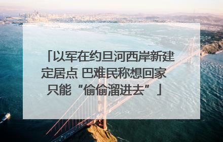 以军在约旦河西岸新建定居点 巴难民称想回家只能“偷偷溜进去”
