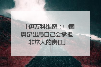 伊万科维奇：中国男足出局自己会承担非常大的责任