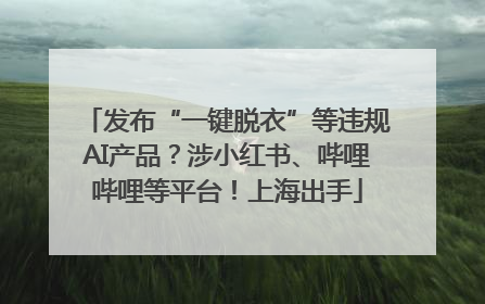 发布“一键脱衣”等违规AI产品？涉小红书、哔哩哔哩等平台！上海出手
