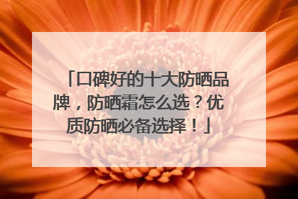 口碑好的十大防晒品牌，防晒霜怎么选？优质防晒必备选择！