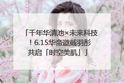 千年华清池×未来科技！6.15华帝邀戴羽彤共启「时空美肌」
