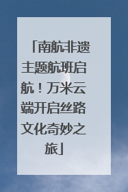 南航非遗主题航班启航！万米云端开启丝路文化奇妙之旅