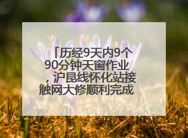 历经9天内9个90分钟天窗作业，沪昆线怀化站接触网大修顺利完成——夜“蜘蛛侠”，与时间赛跑