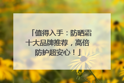 值得入手：防晒霜十大品牌推荐，高倍防护超安心！