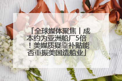 全球媒体聚焦丨成本约为亚洲船厂5倍！美媒质疑靠补贴能否重振美国造船业