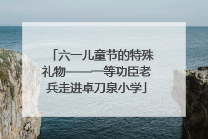 六一儿童节的特殊礼物——一等功臣老兵走进卓刀泉小学