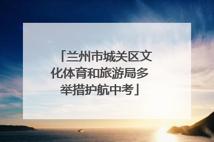 兰州市城关区文化体育和旅游局多举措护航中考