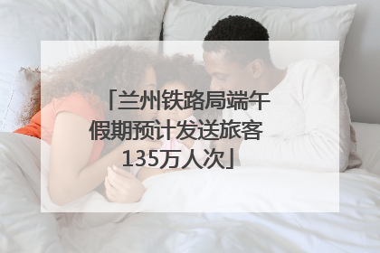 兰州铁路局端午假期预计发送旅客135万人次