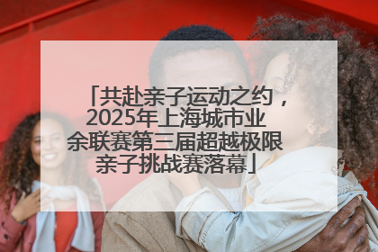 共赴亲子运动之约，2025年上海城市业余联赛第三届超越极限亲子挑战赛落幕
