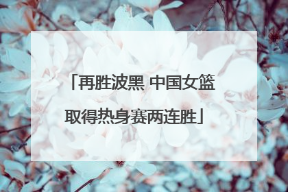 再胜波黑 中国女篮取得热身赛两连胜