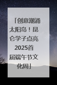 创意潮涌太阳岛！昆仑学子点亮2025首届端午节文化周