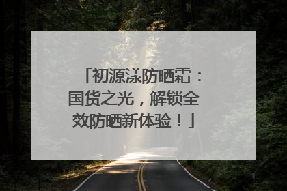 初源漾防晒霜：国货之光，解锁全效防晒新体验！