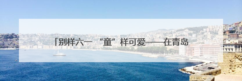 别样六一 “童”样可爱——在青岛爱迪学校感受爱与童真的双向奔赴