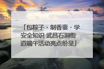 包粽子・制香囊・学安全知识 武昌石洞街道端午活动亮点纷呈