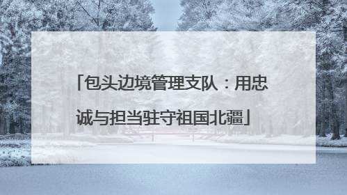 包头边境管理支队：用忠诚与担当驻守祖国北疆