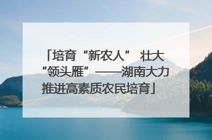 培育“新农人” 壮大“领头雁”——湖南大力推进高素质农民培育