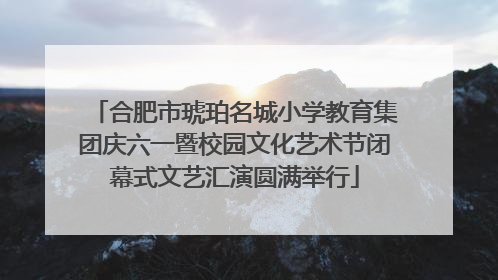 合肥市琥珀名城小学教育集团庆六一暨校园文化艺术节闭幕式文艺汇演圆满举行