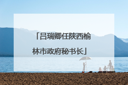 吕瑞卿任陕西榆林市政府秘书长