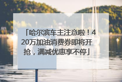 哈尔滨车主注意啦！420万加油消费券即将开抢，满减优惠享不停