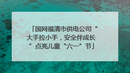 国网福清市供电公司“大手拉小手，安全伴成长”点亮儿童“六一”节
