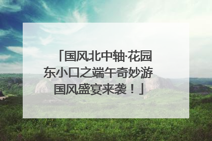 国风北中轴·花园东小口之端午奇妙游国风盛宴来袭！