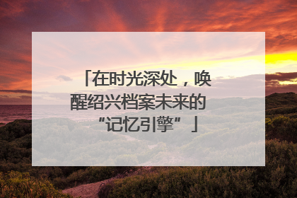 在时光深处，唤醒绍兴档案未来的“记忆引擎”