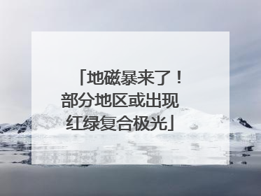 地磁暴来了！部分地区或出现红绿复合极光