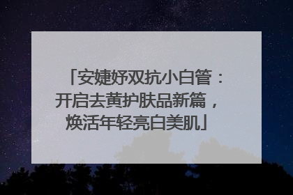 安婕妤双抗小白管：开启去黄护肤品新篇，焕活年轻亮白美肌