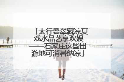 太行叠翠藏凉夏 戏水品艺享欢娱——石家庄这些出游地可消暑纳凉