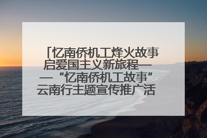 忆南侨机工烽火故事 启爱国主义新旅程——“忆南侨机工故事”云南行主题宣传推广活动圆满收官