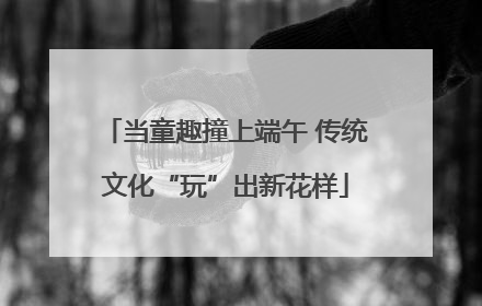 当童趣撞上端午 传统文化“玩”出新花样
