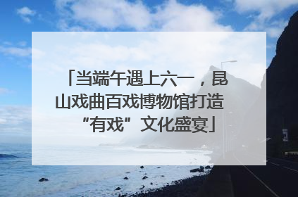 当端午遇上六一，昆山戏曲百戏博物馆打造“有戏”文化盛宴