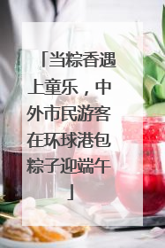 当粽香遇上童乐，中外市民游客在环球港包粽子迎端午