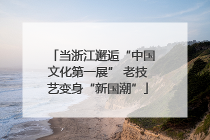 当浙江邂逅“中国文化第一展” 老技艺变身“新国潮”