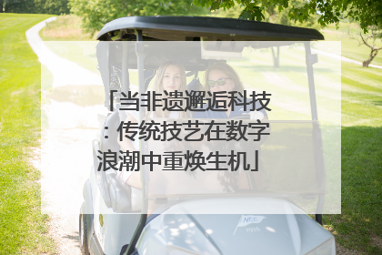 当非遗邂逅科技：传统技艺在数字浪潮中重焕生机