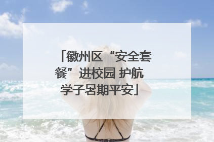 徽州区“安全套餐”进校园 护航学子暑期平安