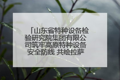 山东省特种设备检验研究院集团有限公司筑牢高原特种设备安全防线 共绘拉萨美好生活画卷