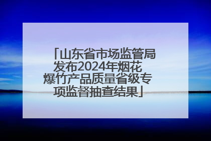 山东省市场监管局发布2024年烟花爆竹产品质量省级专项监督抽查结果