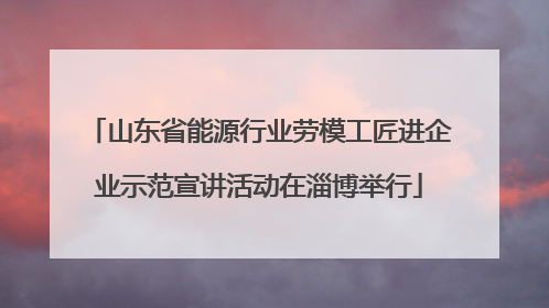 山东省能源行业劳模工匠进企业示范宣讲活动在淄博举行