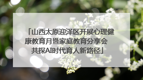 山西太原迎泽区开展心理健康教育月暨家庭教育分享会 共探AI时代育人新路径