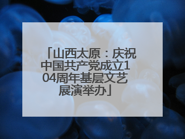山西太原：庆祝中国共产党成立104周年基层文艺展演举办
