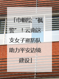 巾帼绘“枫警”！云南这支女子巡防队助力平安边境建设