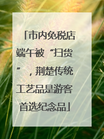 市内免税店端午被“扫货”，荆楚传统工艺品是游客首选纪念品