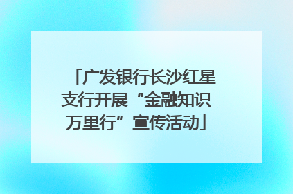 广发银行长沙红星支行开展“金融知识万里行”宣传活动