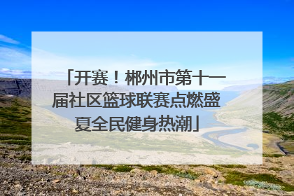 开赛！郴州市第十一届社区篮球联赛点燃盛夏全民健身热潮