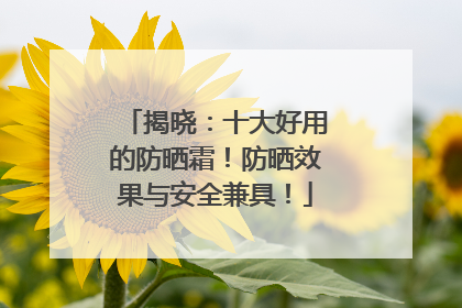 揭晓：十大好用的防晒霜！防晒效果与安全兼具！