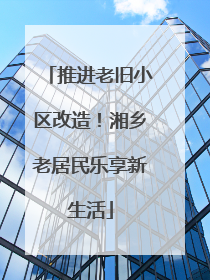 推进老旧小区改造！湘乡老居民乐享新生活